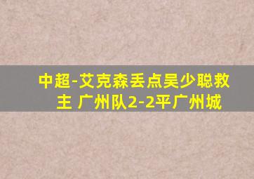 中超-艾克森丢点吴少聪救主 广州队2-2平广州城